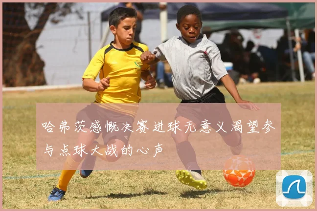 哈弗茨感慨决赛进球无意义渴望参与点球大战的心声