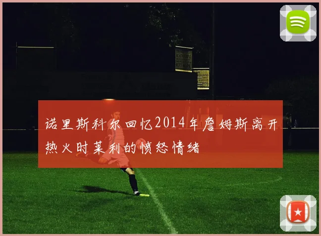 诺里斯科尔回忆2014年詹姆斯离开热火时莱利的愤怒情绪