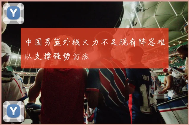 中国男篮外线火力不足现有阵容难以支撑强势打法