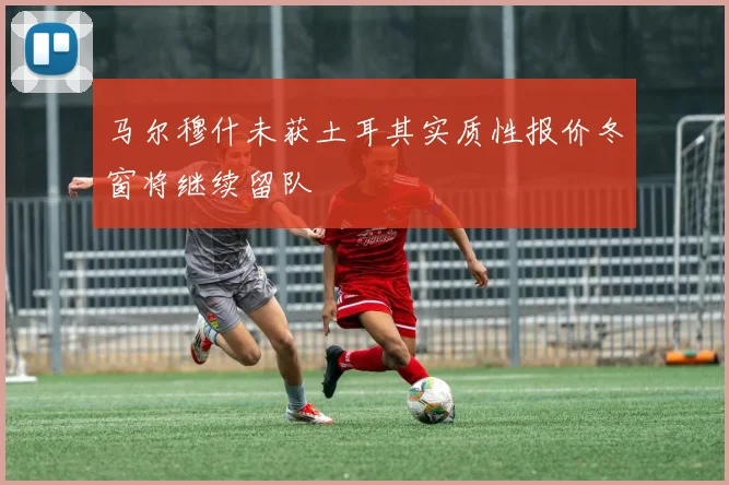 马尔穆什未获土耳其实质性报价冬窗将继续留队