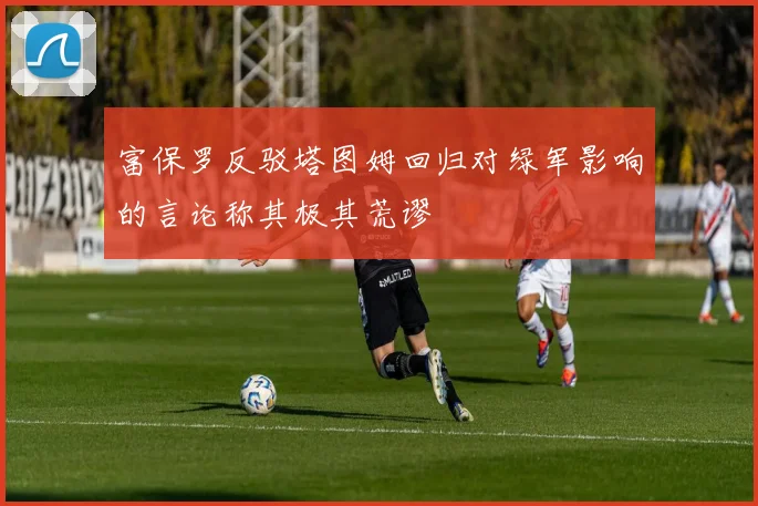 富保罗反驳塔图姆回归对绿军影响的言论称其极其荒谬