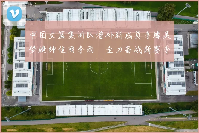 中国女篮集训队增补新成员李缘吴梦婕钟佳丽李雨汧全力备战新赛季