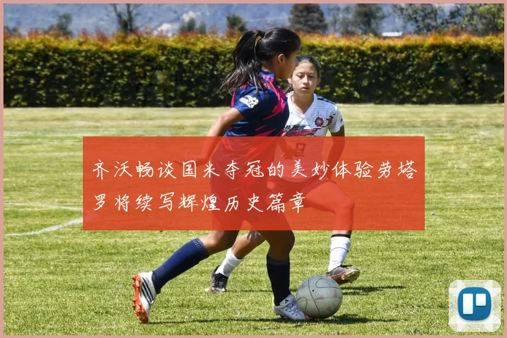 齐沃畅谈国米夺冠的美妙体验劳塔罗将续写辉煌历史篇章