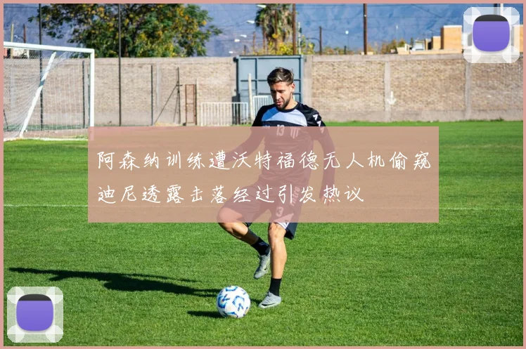 阿森纳训练遭沃特福德无人机偷窥迪尼透露击落经过引发热议