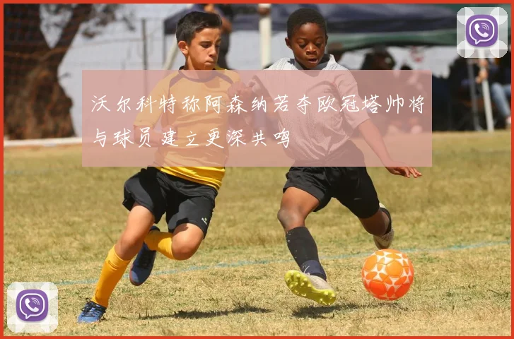 沃尔科特称阿森纳若夺欧冠塔帅将与球员建立更深共鸣
