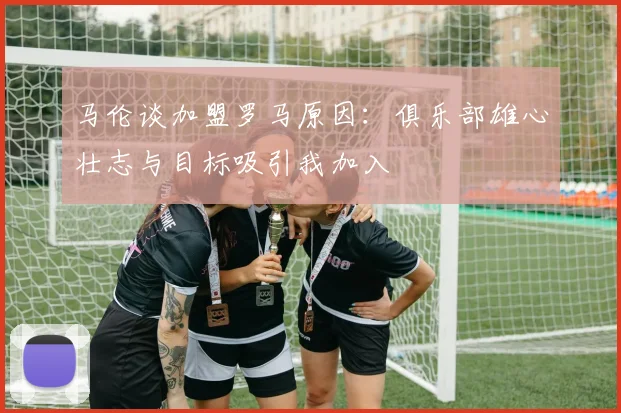 马伦谈加盟罗马原因：俱乐部雄心壮志与目标吸引我加入