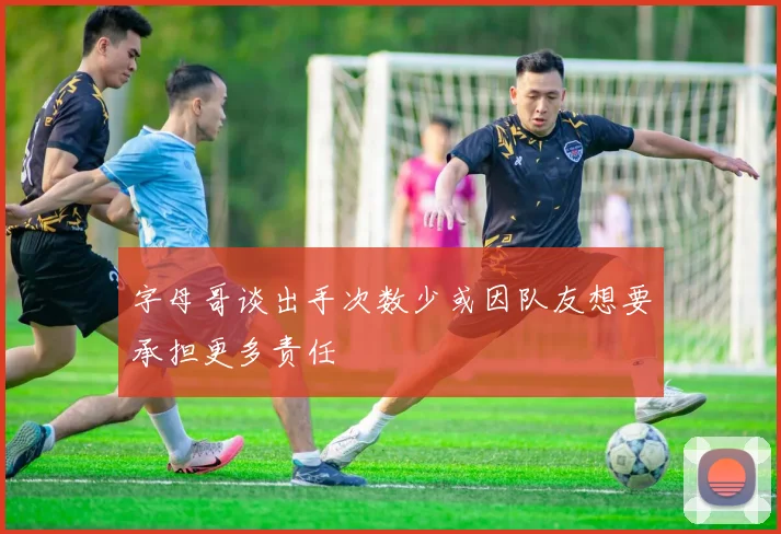 字母哥谈出手次数少或因队友想要承担更多责任