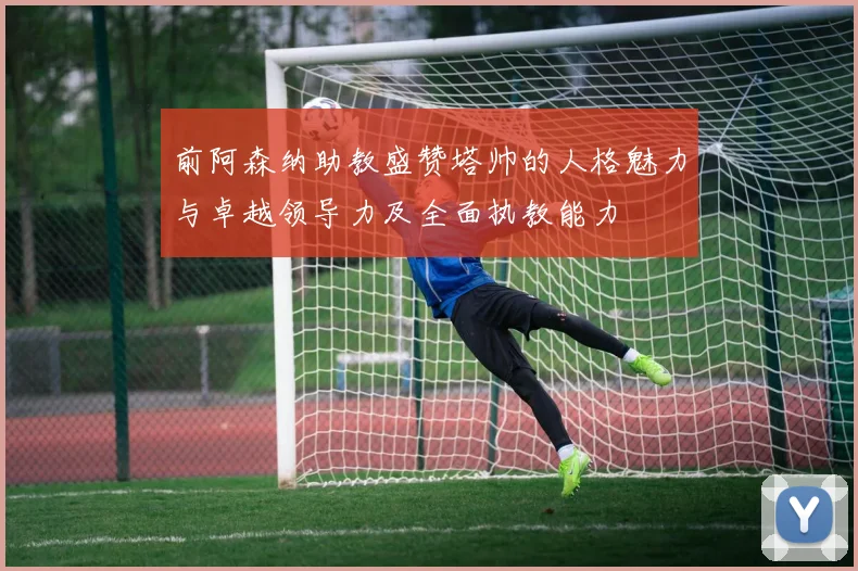 前阿森纳助教盛赞塔帅的人格魅力与卓越领导力及全面执教能力