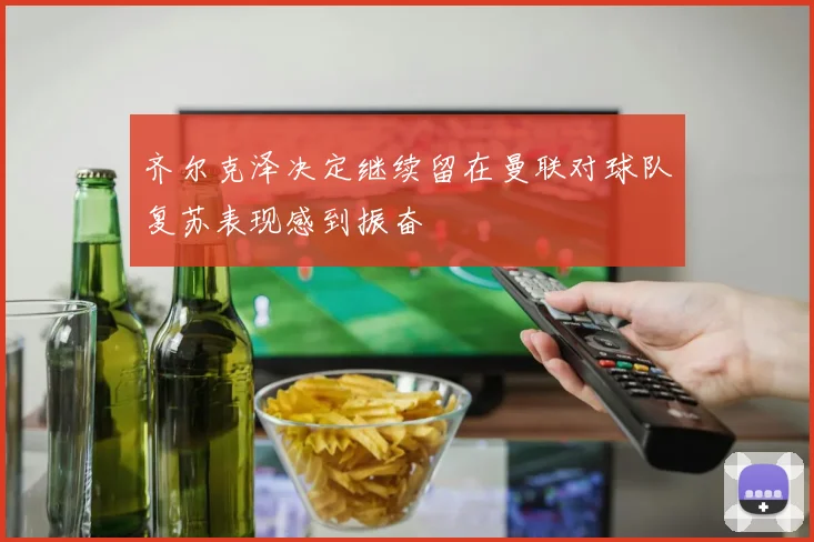 齐尔克泽决定继续留在曼联对球队复苏表现感到振奋