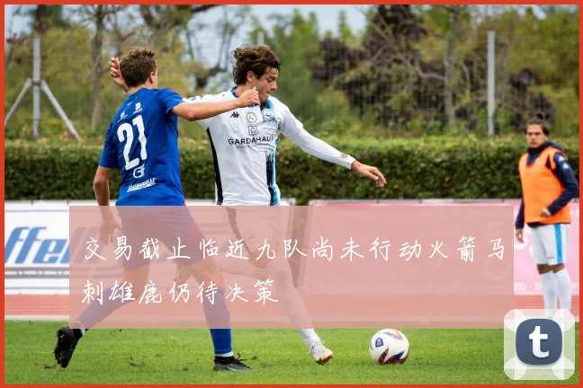 交易截止临近九队尚未行动火箭马刺雄鹿仍待决策