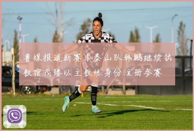 鲁媒报道新赛季泰山队韩鹏继续执教宿茂臻以主教练身份注册参赛