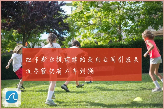 纽卡斯尔提前续约麦利合同引发关注尽管仍有六年到期