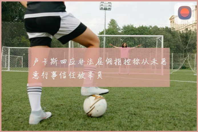 卢卡斯回应非法雇佣指控称从未恶意行事信任被辜负