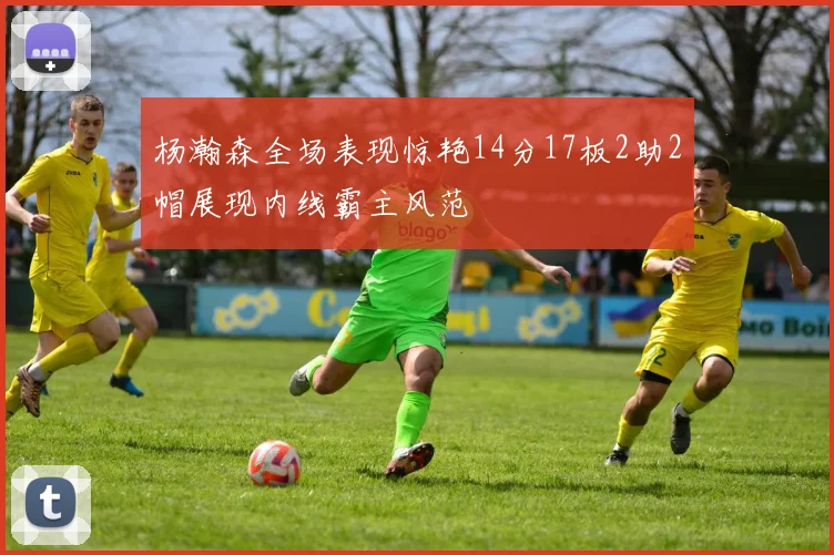 杨瀚森全场表现惊艳14分17板2助2帽展现内线霸主风范