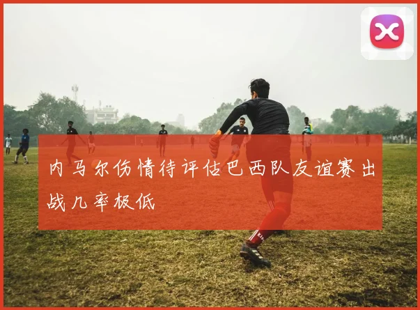 内马尔伤情待评估巴西队友谊赛出战几率极低