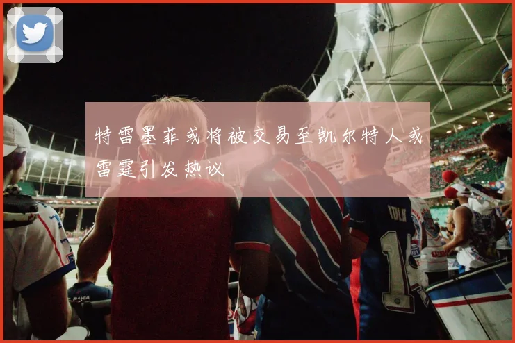 特雷墨菲或将被交易至凯尔特人或雷霆引发热议